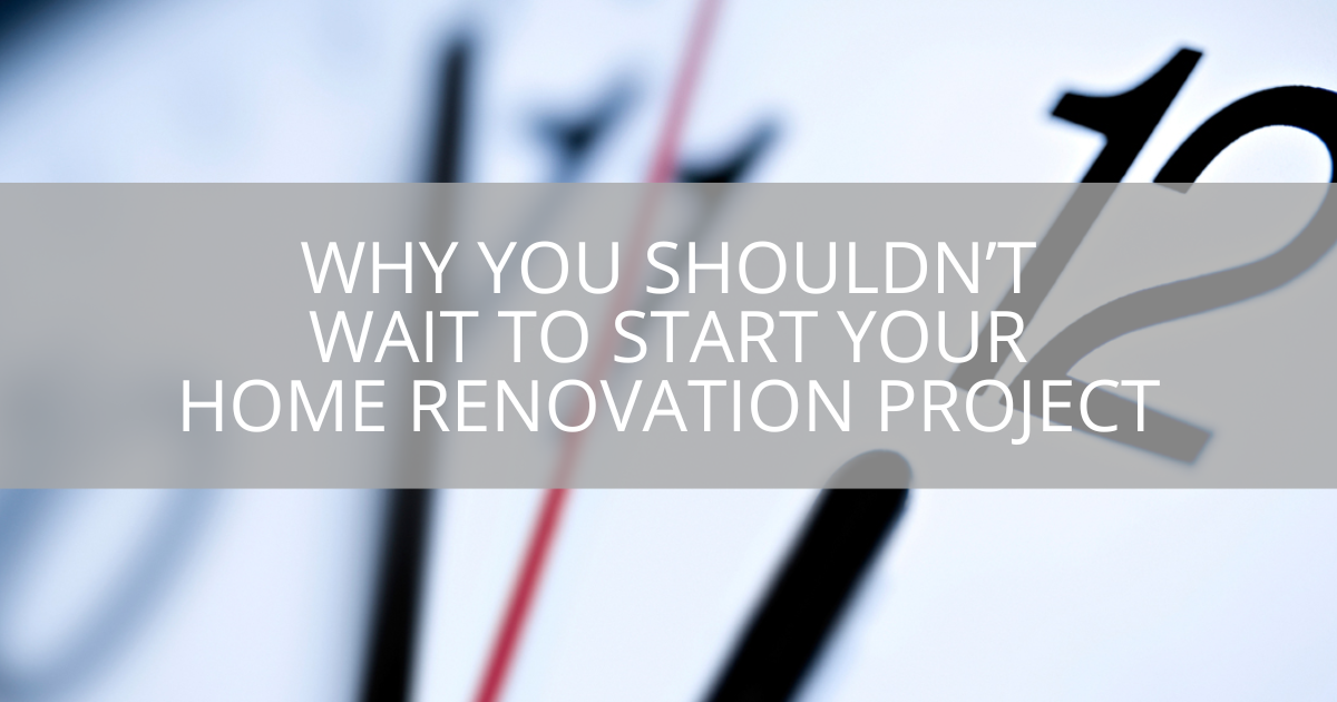 Why You Shouldn't Wait to Start Your Home Renovation Project